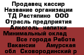 Продавец-кассир › Название организации ­ ТД Растяпино, ООО › Отрасль предприятия ­ Алкоголь, напитки › Минимальный оклад ­ 18 000 - Все города Работа » Вакансии   . Амурская обл.,Сковородинский р-н